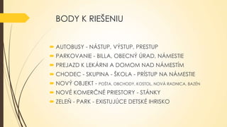 BODY K RIEŠENIU
 AUTOBUSY - NÁSTUP, VÝSTUP, PRESTUP

 PARKOVANIE - BILLA, OBECNÝ ÚRAD, NÁMESTIE
 PREJAZD K LEKÁRNI A DOMOM NAD NÁMESTÍM
 CHODEC - SKUPINA - ŠKOLA - PRÍSTUP NA NÁMESTIE

 NOVÝ OBJEKT - POŠTA, OBCHODY, KOSTOL, NOVÁ RADNICA, BAZÉN
 NOVÉ KOMERČNÉ PRIESTORY - STÁNKY
 ZELEŇ - PARK - EXISTUJÚCE DETSKÉ IHRISKO

 