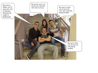 My name is Tomáš.
I am 15 years old.
I like sport especially
playing handball
My name is Lucia. I am
16 yeas old. I like food.
I like listen to music.
My name is
Matej. I am 17
years old. I live
in Hlohovec.
My favourite
subject is
Mathematic.
My name is Šaňo.
I am 16 years old.
I like playing
handball.
 