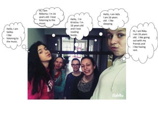Hello, I am
Valika.
I like
listening to
the music.
Hello, I am Aďa.
I am 16 years
old . I like
sleeping.
Hi, I am Nika.
I am 16 years
old. I like going
out with my
friends and
I like having
rest.
Hello, I´m
Kristína. I´m
16 years old
and I love
reading
books.
Hi, I am
Róberta. I´m 16
years old. I love
listening to the
music.
 