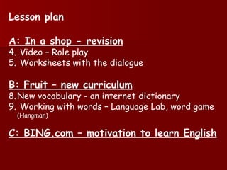 Lesson plan A: In a shop - revision Video – Role play Worksheets with the dialogue B: Fruit – new curriculum New vocabulary - an internet dictionary Working with words – Language Lab, word game (Hangman) C: BING.com – motivation to learn English