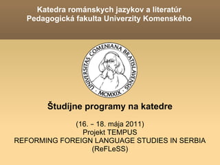 Katedra románskych jazykov a literatúr
  Pedagogická fakulta Univerzity Komenského




       Študíjne programy na katedre
             (16. – 18. mája 2011)
               Projekt TEMPUS
REFORMING FOREIGN LANGUAGE STUDIES IN SERBIA
                  (ReFLeSS)
 
