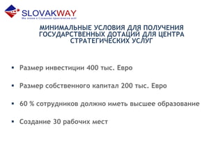 МИНИМАЛЬНЫЕ УСЛОВИЯ ДЛЯ ПОЛУЧЕНИЯ
ГОСУДАРСТВЕННЫХ ДОТАЦИЙ ДЛЯ ЦЕНТРА
СТРАТЕГИЧЕСКИХ УСЛУГ
 Размер инвестиции 400 тыс. Евро
 Размер собственного капитал 200 тыс. Евро
 60 % сотрудников должно иметь высшее образование
 Создание 30 рабочих мест
 