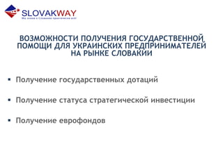 ВОЗМОЖНОСТИ ПОЛУЧЕНИЯ ГОСУДАРСТВЕННОЙ
ПОМОЩИ ДЛЯ УКРАИНСКИХ ПРЕДПРИНИМАТЕЛЕЙ
НА РЫНКЕ СЛОВАКИИ
 Получение государственных дотаций
 Получение статуса стратегической инвестиции
 Получение еврофондов
 