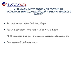 МИНИМАЛЬНЫЕ УСЛОВИЯ ДЛЯ ПОЛУЧЕНИЯ
ГОСУДАРСТВЕННЫХ ДОТАЦИЙ ДЛЯ ТЕХНОЛОГИЧЕСКОГО
ЦЕНТРА
 Размер инвестиции 500 тыс. Евро
 Размер собственного капитал 250 тыс. Евро
 70 % сотрудников должно иметь высшее образование
 Создание 40 рабочих мест
 