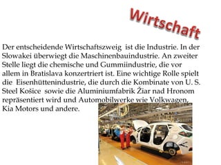 Der entscheidende Wirtschaftszweig ist die Industrie. In der
Slowakei überwiegt die Maschinenbauindustrie. An zweiter
Stelle liegt die chemische und Gummiindustrie, die vor
allem in Bratislava konzertriert ist. Eine wichtige Rolle spielt
die Eisenhüttenindustrie, die durch die Kombinate von U. S.
Steel Košice sowie die Aluminiumfabrik Žiar nad Hronom
repräsentiert wird und Automobilwerke wie Volkwagen,
Kia Motors und andere.
 
