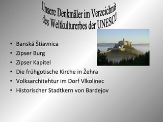 • Banská Štiavnica
• Zipser Burg
• Zipser Kapitel
• Die frühgotische Kirche in Žehra
• Volksarchitehtur im Dorf Vlkolinec
• Historischer Stadtkern von Bardejov
 