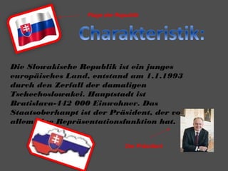 Flage der Republik
Die Slowakische Republik ist ein junges
europäisches Land, entstand am 1.1.1993
durch den Zerfall der damaligen
Tschechoslowakei. Hauptstadt ist
Bratislava-442 000 Einwohner. Das
Staatsoberhaupt ist der Präsident, der von
allem eine Repräsentationsfunktion hat.
Der Präsident
 