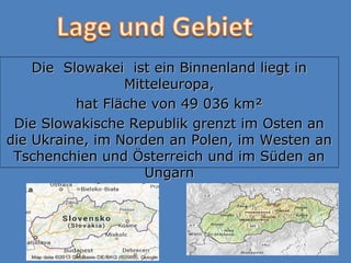 Die Slowakei ist ein Binnenland liegt inDie Slowakei ist ein Binnenland liegt in
Mitteleuropa,Mitteleuropa,
hat Fläche von 49 036 km²hat Fläche von 49 036 km²
Die Slowakische Republik grenzt im Osten anDie Slowakische Republik grenzt im Osten an
die Ukraine, im Norden an Polen, im Westen andie Ukraine, im Norden an Polen, im Westen an
Tschenchien und Österreich und im Süden anTschenchien und Österreich und im Süden an
UngarnUngarn
 