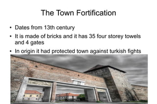The Town Fortification
● Dates from 13th century
● It is made of bricks and it has 35 four storey towels
and 4 gates
● In origin it had protected town against turkish fights
 