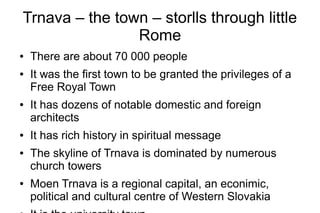 Trnava – the town – storlls through little
Rome
● There are about 70 000 people
● It was the first town to be granted the privileges of a
Free Royal Town
● It has dozens of notable domestic and foreign
architects
● It has rich history in spiritual message
● The skyline of Trnava is dominated by numerous
church towers
● Moen Trnava is a regional capital, an econimic,
political and cultural centre of Western Slovakia
 