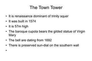 The Town Tower
● It is renaissance dominant of trinity squer
● It was built in 1574
● It is 57m high
● The baroque cupola bears the gilded statue of Virgin
Mary
● The bell are dating from 1692
● There is preserved sun-dial on the southern wall
●
 