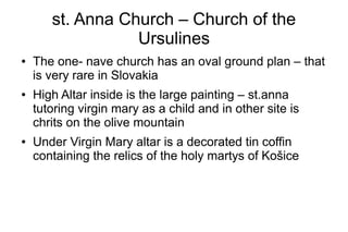 st. Anna Church – Church of the
Ursulines
● The one- nave church has an oval ground plan – that
is very rare in Slovakia
● High Altar inside is the large painting – st.anna
tutoring virgin mary as a child and in other site is
chrits on the olive mountain
● Under Virgin Mary altar is a decorated tin coffin
containing the relics of the holy martys of Košice
 