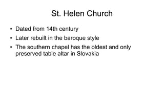 St. Helen Church
● Dated from 14th century
● Later rebuilt in the baroque style
● The southern chapel has the oldest and only
preserved table altar in Slovakia
 