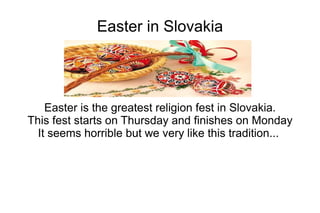 Easter in Slovakia
Easter is the greatest religion fest in Slovakia.
This fest starts on Thursday and finishes on Monday
It seems horrible but we very like this tradition...
 