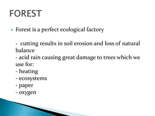 

Forest is a perfect ecological factory
- cutting results in soil erosion and loss of natural
balance
- acid rain causing great damage to trees which we
use for:
- heating
- ecosystems
- paper
- oxygen

 