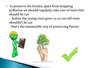 

to preserve the forests, apart from stopping
pollution we should regularly take care of trees that
should be cut
- before the young trees grow 10-20 cm old trees
shouldn’t be cut
- that’s the sustainable way of preserving forests

 