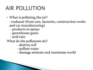 What is polluting the air?
- exshaust (from cars, factories, construction works
and car manufacturing)
- products in sprays
- greenhouse gases
- acid rain
What do the pollutants do?
- destroy soil
- pollute water
- damage animate and inanimate world


 