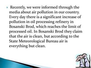 

Recently, we were informed through the
media about air pollution in our country.
Every day there is a significant increase of
pollution in oil processing refinery in
Bosanski Brod, which reaches the limit of
processed oil. In Bosanski Brod they claim
that the air is clean, but according to the
State Meteorological Bureau air is
everything but clean.

 