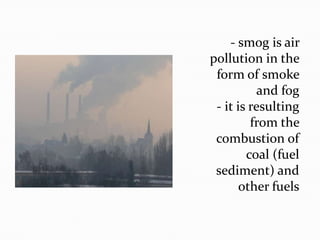 - smog is air
pollution in the
form of smoke
and fog
- it is resulting
from the
combustion of
coal (fuel
sediment) and
other fuels

 