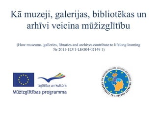 Kā muzeji, galerijas, bibliotēkas un
   arhīvi veicina mūžizglītību
 (How museums, galleries, libraries and archives contribute to lifelong learning
                      Nr 2011-1LV1-LEO04-02149 1)
 