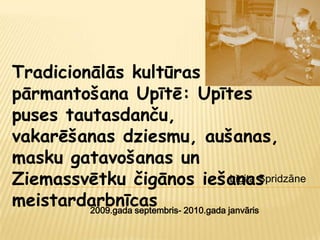 Tradicionālās kultūras
pārmantošana Upītē: Upītes
puses tautasdanču,
vakarēšanas dziesmu, aušanas,
masku gatavošanas un
Ziemassvētku čigānos iešanas   Ligita Spridzāne

meistardarbnīcas 2010.gada janvāris
         2009.gada septembris-
 