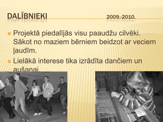 DALĪBNIEKI                  2009.-2010.


 Projektā piedalījās visu paaudžu cilvēki.
  Sākot no maziem bērniem beidzot ar veciem
  ļaudīm.
 Lielākā interese tika izrādīta dančiem un
  aušanai.
 