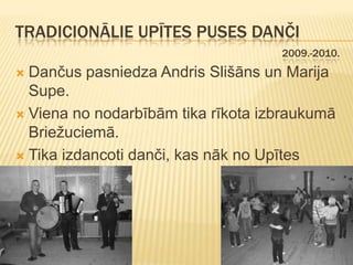 TRADICIONĀLIE UPĪTES PUSES DANČI
                                    2009.-2010.
 Dančus pasniedza Andris Slišāns un Marija
  Supe.
 Viena no nodarbībām tika rīkota izbraukumā
  Briežuciemā.
 Tika izdancoti danči, kas nāk no Upītes
  puses.
 