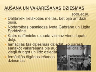 AUŠANA UN VAKARĒŠANAS DZIESMAS
                                       2009.-2010.
 Dalībnieki lielākoties meitas, bet bija arī daži
  puiši.
 Nodarbības pasniedza Iveta Gabrāne un Ligita
  Spridzāne.
 Katrs dalībnieks uzauda vismaz vienu lupatu
  deķi.
 Iemācījās tās dziesmas dziedāt, ko parasti
  sanākot vakarēšanā pie audekla vai cita darba
  viegli dungot un līdz dziedāt.
 Iemācījās čigānos iešanas
  dziesmas
 