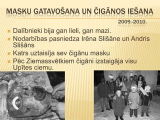 MASKU GATAVOŠANA UN ČIGĀNOS IEŠANA
                                   2009.-2010.
 Dalībnieki bija gan lieli, gan mazi.
 Nodarbības pasniedza Irēna Slišāne un Andris
  Slišāns
 Katrs uztaisīja sev čigānu masku
 Pēc Ziemassvētkiem čigāni izstaigāja visu
  Upītes ciemu.
 