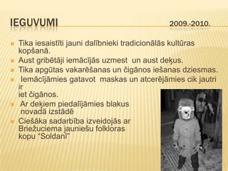 IEGUVUMI                                     2009.-2010.

   Tika iesaistīti jauni dalībnieki tradicionālās kultūras
    kopšanā.
   Aust gribētāji iemācījās uzmest un aust deķus.
   Tika apgūtas vakarēšanas un čigānos iešanas dziesmas.
    Iemācījāmies gatavot maskas un atcerējāmies cik jautri
    ir
    iet čigānos.
    Ar deķiem piedalījāmies blakus
     novadā izstādē
   Ciešāka sadarbība izveidojās ar
    Briežuciema jauniešu folkloras
    kopu “Soldanī”
 