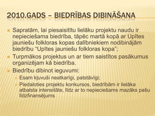 2010.GADS – BIEDRĪBAS DIBINĀŠANA
   Sapratām, lai piesaisitītu lielāku projektu naudu ir
    nepieciešama biedrība, tāpēc martā kopā ar Upītes
    jauniešu folkloras kopas dalībniekiem nodibinājām
    biedrību “Upītes jauniešu folkloras kopa”;
   Turpmākos projektus un ar tiem saistītos pasākumus
    organizējam kā biedrība.
   Biedrību dibinot ieguvumi:
       Esam kļuvuši neatkarīgi, patstāvīgi;
       Piedaloties projektu konkursos, biedrībām ir lielāka
        atbalsta intensitāte, līdz ar to nepieciešams mazāks pašu
        līdzfinansējums
 