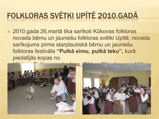 FOLKLORAS SVĒTKI UPĪTĒ 2010.GADĀ
   2010.gada 26.martā tika sarīkoti Kūkovas folkloras
    novada bērnu un jauniešu folkloras svētki Upītē, novada
    sarīkojums pirms starptautiskā bērnu un jauniešu
    folkloras festivāla “Pulkā eimu, pulkā teku”, kurā
    piedalījās kopas no
    Viļakas, Baltinavas, Ludzas, Ciblas, Rēzeknes un Viļānu
    novadiem.
 