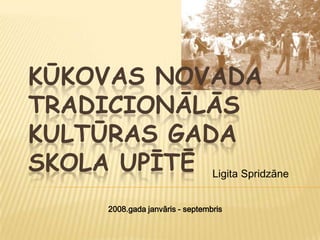 KŪKOVAS NOVADA
TRADICIONĀLĀS
KULTŪRAS GADA
SKOLA UPĪTĒ Ligita Spridzāne
        2008.gada janvāris - septembris
 