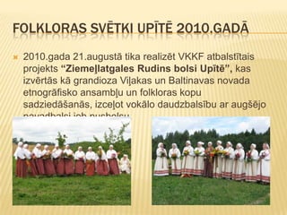 FOLKLORAS SVĒTKI UPĪTĒ 2010.GADĀ
   2010.gada 21.augustā tika realizēt VKKF atbalstītais
    projekts “Ziemeļlatgales Rudins bolsi Upītē”, kas
    izvērtās kā grandioza Viļakas un Baltinavas novada
    etnogrāfisko ansambļu un folkloras kopu
    sadziedāšanās, izceļot vokālo daudzbalsību ar augšējo
    pavadbalsi jeb pusbolsu.
 