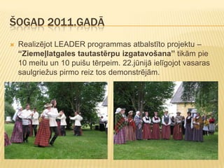 ŠOGAD 2011.GADĀ
   Realizējot LEADER programmas atbalstīto projektu –
    “Ziemeļlatgales tautastērpu izgatavošana” tikām pie
    10 meitu un 10 puišu tērpeim. 22.jūnijā ielīgojot vasaras
    saulgriežus pirmo reiz tos demonstrējām.
 