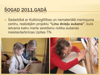 ŠOGAD 2011.GADĀ
   Sadarbībā ar Kultūrizglītības un nemateriālā mantojuma
    centru, realizējām projektu “Linu dvieļu aušana”, kura
    ietvaros katru marta sestdienu notika aušanas
    meistardarbnīcas Upītes TN.
 