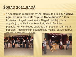 ŠOGAD 2011.GADĀ
   17.septembrī realizējām VKKF atbalstīto projektu “Meilys
    aiļu i dzīsmu festivals “Upītes Uobeļduorzs””. Šim
    festivālam šogad nosvinējām 10 gadu jubileju, droši
    apgalvojot, ka šis ir vecākais Latgaliešu festivāls
    pasaulē, kur vienkopus sabrauc gan populāri, gan ne tik
    populāri – dzejnieki un dažādu stilu mūziķi, savus darbus
    izpildot Latgaliešu valodā.
 