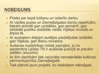 NOBEIGUMS
   Prieks par kopā būšanu un izdarīto darbu.
   Ar Upītes puses un Ziemeļlatgales danču repertuāru
    tiekam aicināti gan uzstāties, gan apmācīt, gan
    izklaidēt publiku dažādās vietās Viļakas novadā un
    ārpus tā.
   Ar austajiem deķiem audējas piedalījušās izstādēs
    gan Viļakas, gan Balvu novados.
   Aušanas nodarbības notiek joprojām, jo no
    septembra Upītes TN ir aušanas pulciņš ar piecām
    stellēm (stuovīm).
   Ar šīm darbībām tiek veicināta nemateriālās kultūras
    pārmantojamība Ziemeļlatgalē.
   Tiek plānoti jauni projekti, ko realizēsim nākošgad.
 