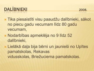 DALĪBNIEKI                                2008.


 Tika piesaistīti visu paaudžu dalībnieki, sākot
  no piecu gadu vecumam līdz 80 gadu
  vecumam,
 Nodarbības apmeklēja no 9 līdz 52
  dalībnieki,
 Lielākā daļa bija bērni un jaunieši no Upītes
  pamatskolas, Rekavas
  vidusskolas, Briežuciema pamatskolas.
 