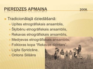 PIEREDZES APMAIŅA                          2008.


   Tradicionālajā dziedāšanā:
     Upītes  etnogrāfiskais ansamblis,
     Šķilbēnu etnogrāfiskais ansamblis,

     Rekavas etnogrāfiskais ansamblis,

     Medņevas etnogrāfiskais ansamblis,

     Folkloras kopa “Rekavas dzintars”,

     Ligita Spridzāne,

     Ontons Slišāns
 