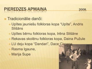 PIEREDZES APMAIŅA                               2008.


   Tradicionālie danči:
     Upītes jauniešu folkloras kopa “Upīte”, Andris
      Slišāns
     Upītes bērnu folkloras kopa, Irēna Slišāne

     Rekavas skolēnu folkloras kopa, Daina Pužule

     LU deju kopa “Dandari”, Dace Circene

     Rasma Igaune,

     Marija Supe
 