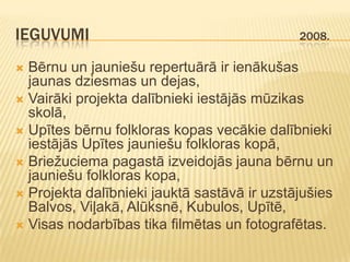 IEGUVUMI                                     2008.

 Bērnu un jauniešu repertuārā ir ienākušas
  jaunas dziesmas un dejas,
 Vairāki projekta dalībnieki iestājās mūzikas
  skolā,
 Upītes bērnu folkloras kopas vecākie dalībnieki
  iestājās Upītes jauniešu folkloras kopā,
 Briežuciema pagastā izveidojās jauna bērnu un
  jauniešu folkloras kopa,
 Projekta dalībnieki jauktā sastāvā ir uzstājušies
  Balvos, Viļakā, Alūksnē, Kubulos, Upītē,
 Visas nodarbības tika filmētas un fotografētas.
 
