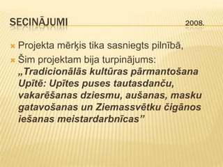 SECINĀJUMI                           2008.


 Projekta mērķis tika sasniegts pilnībā,
 Šim projektam bija turpinājums:
  „Tradicionālās kultūras pārmantošana
  Upītē: Upītes puses tautasdanču,
  vakarēšanas dziesmu, aušanas, masku
  gatavošanas un Ziemassvētku čigānos
  iešanas meistardarbnīcas”
 