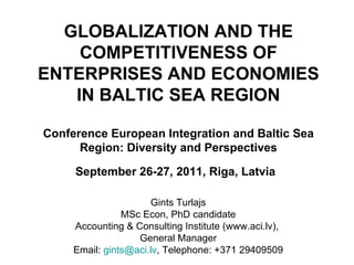 GLOBALIZATION AND THE COMPETITIVENESS OF ENTERPRISES AND ECONOMIES IN BALTIC SEA REGION Conference European Integration and Baltic Sea Region: Diversity and Perspectives September 26-27, 2011, Riga, Latvia   Gints Turlajs MSc Econ, PhD candidate Accounting & Consulting Institute (www.aci.lv),  General Manager Email:  [email_address] , Telephone: +371 29409509 