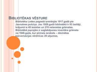 Bibliotēkas vēstureBibliotēka Lodes pagastā izveidojās 1917.gadā pie Jaunatnes pulciņa. Jau 1926.gadā bibliotēkā ir 93 lasītāji, krājumā ie 45 iesietas un 370 neiesietas grāmatas. Bibliotēkā joprojām ir saglabājusies inventāra grāmata no 1946.gada, kur pirmais ieraksts – dāvinātas konversācijas vērdnīcas 20 sējumos. 