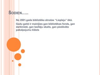 Šodien…..No 2001.gada bibliotēka atrodas “Liepleju” ēkā.Gadu gaitā ir mainījies gan bibliotēkas fonds, gan darbinieki, gan lasītāju skaits, gan piedāvāto pakalpojumu klāsts