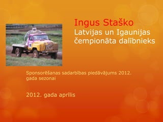 Ingus Staško
                   Latvijas un Igaunijas
                   čempionāta dalībnieks



Sponsorēšanas sadarbības piedāvājums 2012.
gada sezonai


2012. gada aprīlis
 