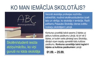 KO MAN IEMĀCĪJA SKOLOTĀJS?
Veicināt skolotāja profesijas nozīmību
sabiedrībā, mudinot skolēnus/studentus izcelt
labo un vērtīgo, ko skolotājs ir iemācījis. Radīt
patīkamu Pasaules Skolotāju dienas svētku
noskaņu skolotājiem Latvijā.
Konkursa uzvarētāji balvā saņems 2 biļetes uz
jebkuru kultūras pasākumu Latvijā, kā arī vēl 2
biļetes, ar kurām varēs pārsteigt savu Skolotāju,
dāvājot viņam iespēju apmeklēt kādu kultūras
pasākumu. Konkursa uzvarētājs balvā iegūst 4
biļetes uz kultūras pasākumiem Latvijā
Skolēni/studenti iesūta
atziņu/mācību, ko viņi
guvuši no kāda skolotāja 01.09. – 25.09.
 