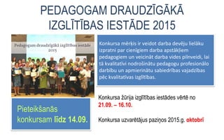 PEDAGOGAM DRAUDZĪGĀKĀ
IZGLĪTĪBAS IESTĀDE 2015
Pieteikšanās
konkursam līdz 14.09.
Konkursa mērķis ir veidot darba devēju lielāku
izpratni par cienīgiem darba apstākļiem
pedagogiem un veicināt darba vides pilnveidi, lai
tā kvalitatīvi nodrošinātu pedagogu profesionālo
darbību un apmierinātu sabiedrības vajadzības
pēc kvalitatīvas izglītības.
Konkursa žūrija izglītības iestādes vērtē no
21.09. – 16.10.
Konkursa uzvarētājus paziņos 2015.g. oktobrī
 