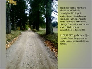 Sausnējas pagasts pašreizējā platībā un teritorijā ir izveidojies  1975. gadā apvienojoties Liepkalnes un Sausnējas ciemiem. Pagasta centrs izveidojās Sidrabiņos , bijušajā Ozolmuižā, kas atrodas apvienotās teritorijas ģeogrāfiskajā vidus-punktā. Ar 09.09.2006. gadu Sausnējas pagasts, Jumurdas pagasts un Ērgļu pagasts apvienojās Ērgļu novadā.  